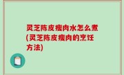 灵芝陈皮瘦肉水怎么煮(灵芝陈皮瘦肉的烹饪方法)