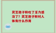 灵芝孢子粉吃了乏力感没了？灵芝孢子粉对人体有什么作用