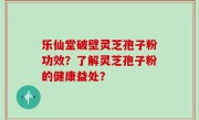 乐仙堂破壁灵芝孢子粉功效？了解灵芝孢子粉的健康益处？
