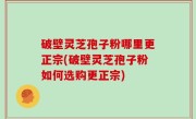 破壁灵芝孢子粉哪里更正宗(破壁灵芝孢子粉如何选购更正宗)