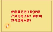 伊犁灵芝孢子粉(伊犁产灵芝孢子粉：解析功效与适用人群)