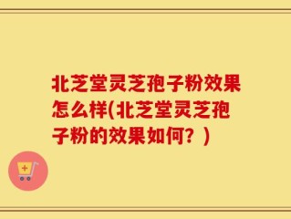 北芝堂灵芝孢子粉效果怎么样(北芝堂灵芝孢子粉的效果如何？)