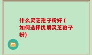 什么灵芝孢子粉好 (如何选择优质灵芝孢子粉)