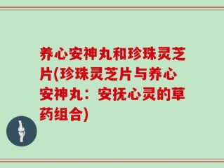 养心安神丸和珍珠灵芝片(珍珠灵芝片与养心安神丸：安抚心灵的草药组合)
