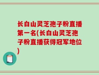 长白山灵芝孢子粉直播第一名(长白山灵芝孢子粉直播获得冠军地位)
