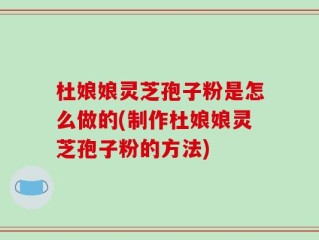 杜娘娘灵芝孢子粉是怎么做的(制作杜娘娘灵芝孢子粉的方法)