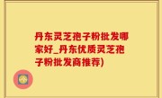 丹东灵芝孢子粉批发哪家好_丹东优质灵芝孢子粉批发商推荐)