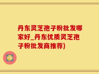 丹东灵芝孢子粉批发哪家好_丹东优质灵芝孢子粉批发商推荐)