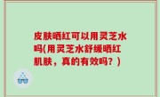 皮肤晒红可以用灵芝水吗(用灵芝水舒缓晒红肌肤，真的有效吗？)