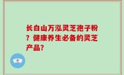 长白山万泓灵芝孢子粉？健康养生必备的灵芝产品？