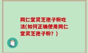 同仁堂灵芝孢子粉吃 法(如何正确使用同仁堂灵芝孢子粉？)