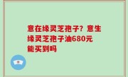 意在缘灵芝孢子？意生缘灵芝孢子油680元能买到吗