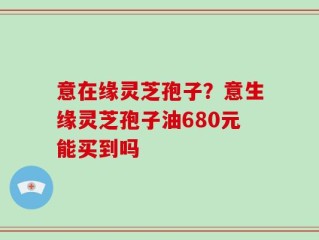 意在缘灵芝孢子？意生缘灵芝孢子油680元能买到吗