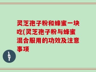 灵芝孢子粉和蜂蜜一块吃(灵芝孢子粉与蜂蜜混合服用的功效及注意事项