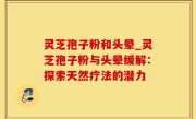 灵芝孢子粉和头晕_灵芝孢子粉与头晕缓解：探索天然疗法的潜力