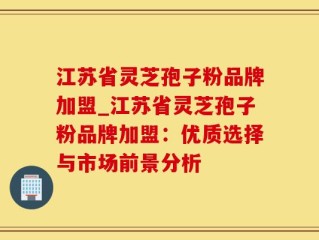 江苏省灵芝孢子粉品牌加盟_江苏省灵芝孢子粉品牌加盟：优质选择与市场前景分析