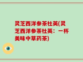 灵芝西洋参茶杜英(灵芝西洋参茶杜英：一杯美味中草药茶)