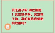 灵芝孢子粉 淋巴细胞？灵芝孢子粉、灵芝孢子油，真的有抗癌细胞的效果吗？
