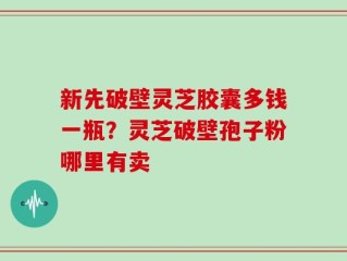 新先破壁灵芝胶囊多钱一瓶？灵芝破壁孢子粉哪里有卖