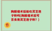 胸腺瘤术后能吃灵芝孢子粉吗(胸腺瘤术后可否食用灵芝孢子粉？)