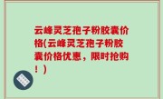 云峰灵芝孢子粉胶囊价格(云峰灵芝孢子粉胶囊价格优惠，限时抢购！)