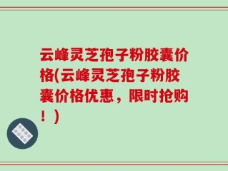 云峰灵芝孢子粉胶囊价格(云峰灵芝孢子粉胶囊价格优惠，限时抢购！)
