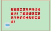 堂破壁灵芝孢子粉价格查询？了解堂破壁灵芝孢子粉的价格和购买渠道？