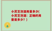 小灵芝泡酒用量多少(小灵芝泡酒：正确的用量是多少？)