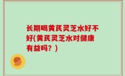 长期喝黄芪灵芝水好不好(黄芪灵芝水对健康有益吗？)