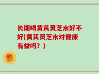 长期喝黄芪灵芝水好不好(黄芪灵芝水对健康有益吗？)