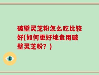 破壁灵芝粉怎么吃比较好(如何更好地食用破壁灵芝粉？)