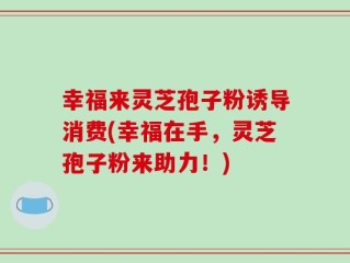 幸福来灵芝孢子粉诱导消费(幸福在手，灵芝孢子粉来助力！)