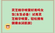 灵芝精华喷雾好用吗女生(女生必备！试用灵芝精华喷雾，轻松拥有健康水润肌肤)