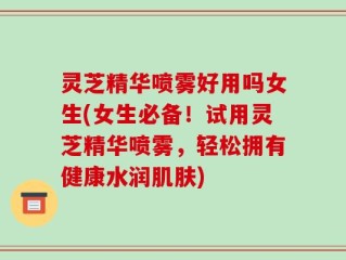 灵芝精华喷雾好用吗女生(女生必备！试用灵芝精华喷雾，轻松拥有健康水润肌肤)
