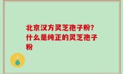 北京汉方灵芝孢子粉？什么是纯正的灵芝孢子粉