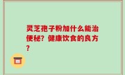灵芝孢子粉加什么能治便秘？健康饮食的良方？