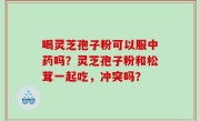 喝灵芝孢子粉可以服中药吗？灵芝孢子粉和松茸一起吃，冲突吗？