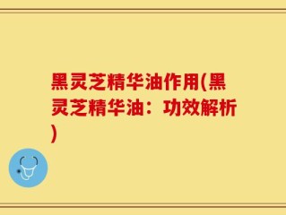 黑灵芝精华油作用(黑灵芝精华油：功效解析)