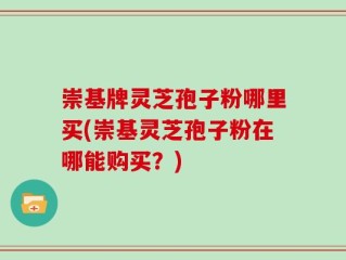 崇基牌灵芝孢子粉哪里买(崇基灵芝孢子粉在哪能购买？)