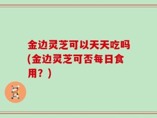 金边灵芝可以天天吃吗(金边灵芝可否每日食用？)