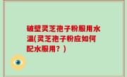 破壁灵芝孢子粉服用水温(灵芝孢子粉应如何配水服用？)