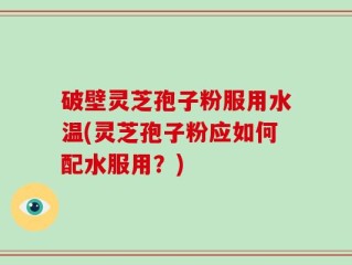 破壁灵芝孢子粉服用水温(灵芝孢子粉应如何配水服用？)