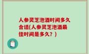 人参灵芝泡酒时间多久合适(人参灵芝泡酒最佳时间是多久？)