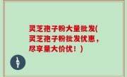 灵芝孢子粉大量批发(灵芝孢子粉批发优惠，尽享量大价优！)