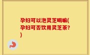 孕妇可以泡灵芝喝嘛(孕妇可否饮用灵芝茶？)