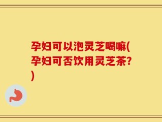 孕妇可以泡灵芝喝嘛(孕妇可否饮用灵芝茶？)