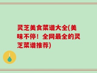 灵芝美食菜谱大全(美味不停！全网最全的灵芝菜谱推荐)
