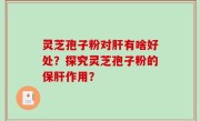 灵芝孢子粉对肝有啥好处？探究灵芝孢子粉的保肝作用？