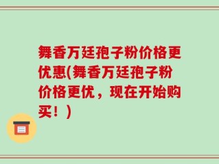 舞香万廷孢子粉价格更优惠(舞香万廷孢子粉价格更优，现在开始购买！)
