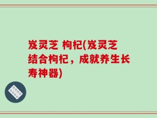 岌灵芝 枸杞(岌灵芝结合枸杞，成就养生长寿神器)